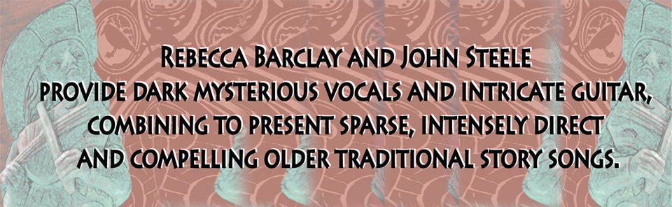 Rebecca Barclay and John Steele provide dark mysterious vocals and intricate guitar, combining to present sparse, intensely direct and compelling older traditional story songs.